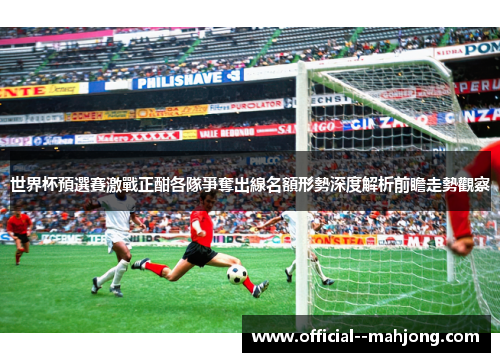 世界杯預選賽激戰正酣各隊爭奪出線名額形勢深度解析前瞻走勢觀察 世界杯預選賽激戰正酣各隊爭奪出線名額形勢深度解析前瞻走勢觀察
