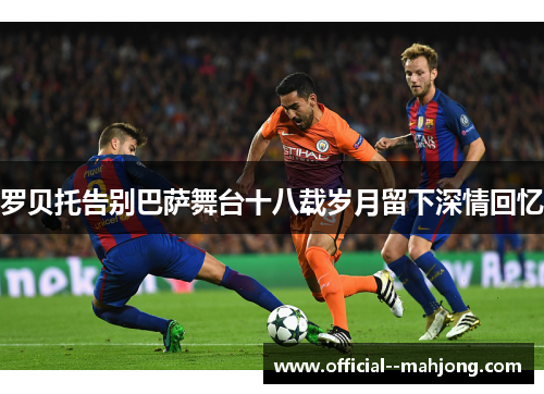 罗贝托告别巴萨舞台十八载岁月留下深情回忆