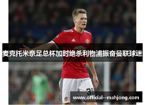麦克托米奈足总杯加时绝杀利物浦振奋曼联球迷 麦克托米奈足总杯加时绝杀利物浦振奋曼联球迷