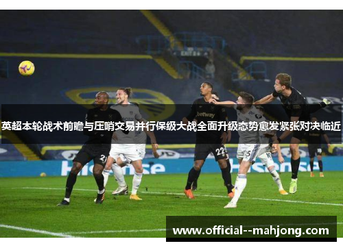 英超本轮战术前瞻与压哨交易并行保级大战全面升级态势愈发紧张对决临近 英超本轮战术前瞻与压哨交易并行保级大战全面升级态势愈发紧张对决临近